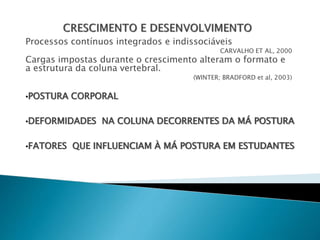 Processos contínuos integrados e indissociáveis
CARVALHO ET AL, 2000
Cargas impostas durante o crescimento alteram o formato e
a estrutura da coluna vertebral.
(WINTER; BRADFORD et al, 2003)
•POSTURA CORPORAL
•DEFORMIDADES NA COLUNA DECORRENTES DA MÁ POSTURA
•FATORES QUE INFLUENCIAM À MÁ POSTURA EM ESTUDANTES
 
