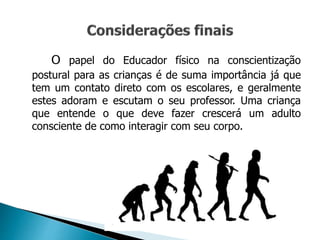 O papel do Educador físico na conscientização
postural para as crianças é de suma importância já que
tem um contato direto com os escolares, e geralmente
estes adoram e escutam o seu professor. Uma criança
que entende o que deve fazer crescerá um adulto
consciente de como interagir com seu corpo.
 