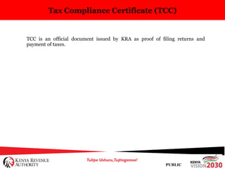 PUBLIC
Tax Compliance Certificate (TCC)
TCC is an official document issued by KRA as proof of filing returns and
payment of taxes.
 