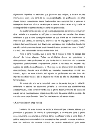 11



significados implícitos e explícitos que justificam sua origem, e trazem muitas
informações sobre seu contexto de criação/produção. Os professores de artes
visuais devem compreender esses fundamentos para compreender e valorizar a
concepção visual dos alunos, sendo que a mesma muitas vezes é ignorada na
escola pela falta de conhecimento por parte dos professores.
        Ao avaliar uma produção visual os arte/educadores, devem desenvolver um
olhar voltado aos aspectos sociológicos e conceituais no trabalho dos alunos,
considerar o que o aluno conseguiu realizar, de que forma, se foi criativo com os
materiais que utilizou, se conseguiu expressar-se na linguagem estudada, enfim,
existem diversos elementos que devem ser valorizados nas produções dos alunos
que são mais importantes do que a opinião estética dos professores, como o “bonito”
e o “feio”, isso ridiculariza o sentido do ensino de arte.
        Vale a pena ressaltar, que a ideia não é “passar a mão na cabeça dos
alunos”, de forma alguma. Todas as atividades devem ser orientadas e
acompanhadas pelos professores, só que diante de todo o esforço, não podem ser
reprovados posteriormente, simplesmente porque o resultado do trabalho não
agradou ao gosto dos professores. É nítido que se os alunos forem orientados e
acompanhados durante uma atividade de produção, conseguirão concluir seu
trabalho, agora, se esse trabalho vai agradar os professores ou não, isso não
importa na arte/educação, pois o objetivo do ensino de arte na atualidade não é
formar artistas.
        O ensino de arte deve contribuir para a formação íntegra do cidadão
consciente e atuante na sociedade, portanto, a avaliação dos conhecimentos
artístico/visuais, pode contribuir tanto para o pleno desenvolvimento da cidadania
quanto para a marginalização, e isso depende muito da ação avaliativa, ou seja, da
maneira como os professores “vêem” as produções artísticas dos alunos.


1.4 A avaliação em artes visuais


       O ensino de artes visuais na escola é composto por diversas etapas que
permeiam o processo de ensino e aprendizagem, e contribuem para o pleno
desenvolvimento dos alunos, a maneira como o professor avalia é uma delas. A
prática avaliativa compreende todos os aspectos da expressão humana, entretanto,
deve ser realizada de maneira contínua no contexto educacional, pois esses
 