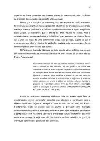 12



aspectos se fazem presentes nas diversas etapas do processo educativo, inclusive
no processo de produção e apreciação artístico/visual.
      Desde que a disciplina de arte conquistou seu espaço no curr ículo escolar,
houve mudanças significativas nas propostas educativas da arte/educação de modo
que hoje diversos parâmetros subsidiam o processo de ensino e aprendizagem em
artes visuais. Considerando que o ensino de artes visuais na escola, visa o
desenvolvimento de competências e habilidades que precisam ser desenvolvidas
nos alunos ao longo de uma determinada etapa e/ou período, sugere-se que o
mesmo obedeça alguns critérios de avaliação, fundamentais para a construção do
conhecimento de artes visuais dos alunos.
      O Parâmetro Curricular Nacional de Arte aponta vários critérios que devem
ser considerados dentro do processo avaliativo em artes visuais do 6º ao 9º ano do
Ensino Fundamental:


                      Criar formas artísticas por meio de poéticas pessoais; Estabelecer relação
                      com o trabalho de arte produzido, por seu grupo e por outros sem
                      discriminação estética, artística, étnica e de gênero; Identificar os elementos
                      da linguagem visual e suas relações em trabalhos artísticos e na natureza;
                      Conhecer e apreciar vários trabalhos e objetos de arte por meio das
                      próprias emoções, reflexões e conhecimentos e reconhecer a existência
                      desse processo em jovens e adultos de distintas culturas; Valorizar a
                      pesquisa e a freqüentação junto às fontes de documentaç ão, preservaç ão,
                      acervo e veiculação da produção artística. (PARÂME TRO CURRICULA R
                      NACIONAL DE ARTE, 1998, p. 69).



      Assim, as atividades avaliativas realizadas com os alunos nessa fase de
escolarização, devem contemplar aspectos que abordem e contribuam para a
concretização dos objetivos almejados para o final do 9º ano do Ensino
Fundamental, onde se espera que os alunos já possuam uma formação
artístico/visual de qualidade, e consequentemente já estejam educados visualmente
a ponto de saberem respeitar e valorizar a diversidade cultural existente no seu meio
social e no mundo, ou seja, que não discriminem nenhum indivíduo ou grupo de
indivíduos por questões peculiares de sua cultura.
 