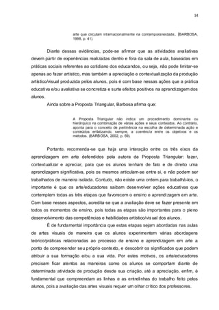 14



                      arte que circulam int ernacionalmente na cont emporaneidade . (BARBOSA,
                      1998, p. 41).


          Diante dessas evidências, pode-se afirmar que as atividades avaliativas
devem partir de experiências realizadas dentro e fora da sala de aula, baseadas em
práticas sociais referentes ao cotidiano dos educandos, ou seja, não pode limitar-se
apenas ao fazer artístico, mas também a apreciação e contextualização da produção
artístico/visual produzida pelos alunos, pois é com base nessas ações que a prática
educativa e/ou avaliativa se concretiza e surte efeitos positivos na aprendizagem dos
alunos.
          Ainda sobre a Proposta Triangular, Barbosa afirma que:


                      A Proposta Triangular não indica um procedimento dominante ou
                      hierárquico na combinação de várias ações e seus conteúdos. Ao contrário,
                      aponta para o conceito de pertinência na escolha de determinada ação e
                      conteúdos enfatizando, sempre, a coerência entre os objetivos e os
                      métodos. (BARB OSA, 2002, p. 69).


          Portanto, recomenda-se que haja uma interação entre os três eixos da
aprendizagem em arte defendidos pela autora da Proposta Triangular: fazer,
contextualizar e apreciar, para que os alunos tenham de fato e de direito uma
aprendizagem significativa, pois os mesmos articulam-se entre si, e não podem ser
trabalhados de maneira isolada. Contudo, não existe uma ordem para trabalhá -los, o
importante é que os arte/educadores saibam desenvolver ações educativas que
contemplem todas as três etapas que favorecem o ensino e aprendizagem em arte.
Com base nesses aspectos, acredita-se que a avaliação deve se fazer presente em
todos os momentos de ensino, pois todas as etapas são importantes para o pleno
desenvolvimento das competências e habilidades artístico/vis ual dos alunos.
          É de fundamental importância que estas etapas sejam abordadas nas aulas
de artes visuais de maneira que os alunos experimentem várias abordagens
teórico/práticas relacionadas ao processo de ensino e aprendizagem em arte a
ponto de compreender seu próprio contexto, e descobrir os significados que podem
atribuir a sua formação e/ou a sua vida. Por estes motivos, os arte/educadores
precisam ficar atentos as maneiras como os alunos se comportam diante de
determinada atividade de produção desde sua criação, até a apreciação, enfim, é
fundamental que compreendam as linhas e as entrelinhas do trabalho feito pelos
alunos, pois a avaliação das artes visuais requer um olhar crítico dos professores.
 
