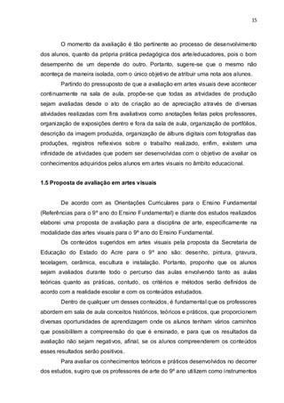15



        O momento da avaliação é tão pertinente ao processo de desenvolvimento
dos alunos, quanto da própria prática pedagógica dos arte/educadores, pois o bom
desempenho de um depende do outro. Portanto, sugere-se que o mesmo não
aconteça de maneira isolada, com o único objetivo de atribuir uma nota aos alunos.
        Partindo do pressuposto de que a avaliação em artes visuais deve acontecer
continuamente na sala de aula, propõe-se que todas as atividades de produção
sejam avaliadas desde o ato de criação ao de apreciação através de diversas
atividades realizadas com fins avaliativos como anotações feitas pelos professores,
organização de exposições dentro e fora da sala de aula, organização de portfólios,
descrição da imagem produzida, organização de álbuns digitais com fotografias das
produções, registros reflexivos sobre o trabalho realizado, enfim, existem uma
infinidade de atividades que podem ser desenvolvidas com o objetivo de avaliar os
conhecimentos adquiridos pelos alunos em artes visuais no âmbito educacional.


1.5 Proposta de avaliação em artes visuais


        De acordo com as Orientações Curriculares para o Ensino Fundamental
(Referências para o 9º ano do Ensino Fundamental) e diante dos estudos realizados
elaborei uma proposta de avaliação para a disciplina de arte, especificamente na
modalidade das artes visuais para o 9º ano do Ensino Fundamental.
        Os conteúdos sugeridos em artes visuais pela proposta da Secretaria de
Educação do Estado do Acre para o 9º ano são: desenho, pintura, gravura,
tecelagem, cerâmica, escultura e instalação. Portanto, proponho que os alunos
sejam avaliados durante todo o percurso das aulas envolvendo tanto as aulas
teóricas quanto as práticas, contudo, os critérios e métodos serão definidos de
acordo com a realidade escolar e com os conteúdos estudados.
        Dentro de qualquer um desses conteúdos, é fundamental que os professores
abordem em sala de aula conceitos históricos, teóricos e práticos, que proporcionem
diversas oportunidades de aprendizagem onde os alunos tenham vários caminhos
que possibilitem a compreensão do que é ensinado, e para que os resultados da
avaliação não sejam negativos, afinal, se os alunos compreenderem os conteúdos
esses resultados serão positivos.
        Para avaliar os conhecimentos teóricos e práticos desenvolvidos no decorrer
dos estudos, sugiro que os professores de arte do 9º ano utilizem como instrumentos
 