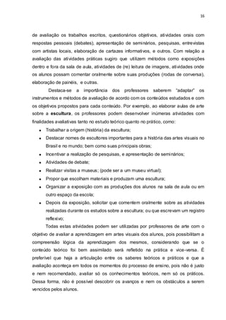 16



de avaliação os trabalhos escritos, questionários objetivos, atividades orais com
respostas pessoais (debates), apresentação de seminários, pesquisas, entrevistas
com artistas locais, elaboração de cartazes informativos, e outros. Com relação a
avaliação das atividades práticas sugiro que utilizem métodos como exposições
dentro e fora da sala de aula, atividades de (re) leitura de imagens, atividades onde
os alunos possam comentar oralmente sobre suas produções (rodas de conversa),
elaboração de painéis, e outras.
        Destaca-se    a   importância   dos   professores   saberem        “adaptar”   os
instrumentos e métodos de avaliação de acordo com os conteúdos estudados e com
os objetivos propostos para cada conteúdo. Por exemplo, ao elaborar aulas de arte
sobre a escultura, os professores podem desenvolver inúmeras atividades com
finalidades avaliativas tanto no estudo teórico quanto no prático, como:
      Trabalhar a origem (história) da escultura;
      Destacar nomes de escultores importantes para a história das artes visuais no
      Brasil e no mundo; bem como suas principais obras;
      Incentivar a realização de pesquisas, e apresentação de seminários;
      Atividades de debate;
      Realizar visitas a museus; (pode ser a um museu virtual);
      Propor que escolham materiais e produzam uma escultura;
      Organizar a exposição com as produções dos alunos na sala de aula ou em
      outro espaço da escola;
      Depois da exposição, solicitar que comentem oralmente sobre as atividades
      realizadas durante os estudos sobre a escultura; ou que escrevam um registro
      reflexivo;
      Todas estas atividades podem ser utilizadas por professores de arte com o
objetivo de avaliar a aprendizagem em artes visuais dos alunos, pois possibilitam a
compreensão lógica da aprendizagem dos mesmos, considerando que se o
conteúdo teórico foi bem assimilado será refletido na prática e vice-versa. É
preferível que haja a articulação entre os saberes teóricos e práticos e que a
avaliação aconteça em todos os momentos do processo de ensino, pois não é justo
e nem recomendado, avaliar só os conhecimentos teóricos, nem só os práticos.
Dessa forma, não é possível descobrir os avanços e nem os obstáculos a serem
vencidos pelos alunos.
 