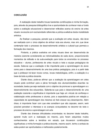 18



CONCLUSÃO


       A realização deste trabalho trouxe bastantes contribuições à minha formação,
pois, através da pesquisa bibliográfica tive a oportunidade de conhecer mais a fundo
sobre a avaliação educacional e desenvolver reflexões acerca do ensino de artes
visuais na escola com exclusividade referentes a prática avaliativa desta modalidade
artística.
       Ao finalizar a pesquisa, percebi que a avaliação em artes visuais, não deve
ser realizada com o único objetivo de atribuir nota aos alunos, mas sim, que deve
contemplar todo o processo de desenvolvimento artístico e cultural que permeia a
formação dos mesmos.
         Portanto, a prática avaliativa em artes visuais deve ser desenvolvida de
maneira coerente considerando as individualidades de cada aluno, proporcionando
momentos de reflexão e de auto-avaliação para todos os envolvidos no processo
educativo – alunos, professores de artes visuais e toda a equipe pedagógica da
escola. Sabe-se que a avaliação é tão importante para a aprendizagem do aluno
como para o desenvolvimento de uma boa prática pedagógica, pois é a partir dela
que o professor irá tecer novos rumos, novas metodologias, enfim, a avaliação é a
base de toda a prática docente.
         Diante disso, pode-se afirmar que a avaliação da aprendizagem em artes
visuais pode contribuir para a plena formação dos alunos/cidadãos atuantes na
sociedade, basta que seja realizada com o objetivo de promover a aprendizagem e o
desenvolvimento dos educandos. Salienta-se que para o desenvolvimento de uma
avaliação coerente e significativa é importante que haja um vínculo de confiança e
colaboração entre professores e alunos, pois a expectativa positiva em relação a
capacidade de aprendizagem dos mesmos só fará crescer seu desempenho. Além
disso, é importante fazer com que eles acreditem que são capazes, assim, será
possível perceber o interesse e os avanços conquistados no decorrer de todo o
processo de ensino e aprendizagem em arte
         Diante das diversas dificuldades encontradas no decorrer deste trabalho,
aprendi muito com a realização do mesmo, pois foram adquiridos muitos
conhecimentos sobre a temática em estudo, que trouxeram contribuições
significativas a minha formação e prática docente, mesmo assim, tenho a certeza de
estes podem ser aprofundados e melhorados posteriormente.
 