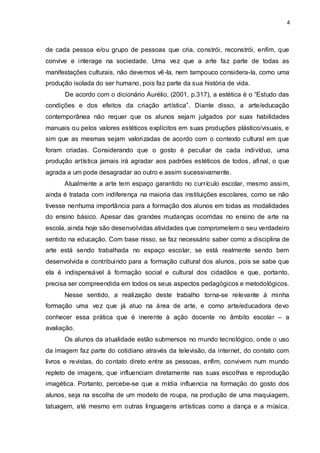 4



de cada pessoa e/ou grupo de pessoas que cria, constrói, reconstrói, enfim, que
convive e interage na sociedade. Uma vez que a arte faz parte de todas as
manifestações culturais, não devemos vê -la, nem tampouco considera-la, como uma
produção isolada do ser humano, pois faz parte da sua história de vida.
      De acordo com o dicionário Aurélio, (2001, p.317), a estética é o “Estudo das
condições e dos efeitos da criação artística”. Diante disso, a arte/educação
contemporânea não requer que os alunos sejam julgados por suas habilidades
manuais ou pelos valores estéticos explícitos em suas produções plástico/visuais, e
sim que as mesmas sejam valorizadas de acordo com o contexto cultural em que
foram criadas. Considerando que o gosto é peculiar de cada indivíduo, uma
produção artística jamais irá agradar aos padrões estéticos de todos, afinal, o que
agrada a um pode desagradar ao outro e assim sucessivamente.
      Atualmente a arte tem espaço garantido no currículo escolar, mesmo assi m,
ainda é tratada com indiferença na maioria das instituições escolares, como se não
tivesse nenhuma importância para a formação dos alunos em todas as modalidades
do ensino básico. Apesar das grandes mudanças ocorridas no ensino de arte na
escola, ainda hoje são desenvolvidas atividades que comprometem o seu verdadeiro
sentido na educação. Com base nisso, se faz necessário saber como a disciplina de
arte está sendo trabalhada no espaço escolar, se está realmente sendo bem
desenvolvida e contribuindo para a formação cultural dos alunos, pois se sabe que
ela é indispensável à formação social e cultural dos cidadãos e que, portanto,
precisa ser compreendida em todos os seus aspectos pedagógicos e metodológicos.
      Nesse sentido, a realização deste trabalho torna-se relevante à minha
formação uma vez que já atuo na área de arte, e como arte/educadora devo
conhecer essa prática que é inerente à ação docente no âmbito escolar – a
avaliação.
      Os alunos da atualidade estão submersos no mundo tecnológico, onde o uso
da imagem faz parte do cotidiano através da televisão, da internet, do contato com
livros e revistas, do contato direto entre as pessoas, enfim, convivem num mundo
repleto de imagens, que influenciam diretamente nas suas escolhas e reprodução
imagética. Portanto, percebe-se que a mídia influencia na formação do gosto dos
alunos, seja na escolha de um modelo de roupa, na produção de uma maquiagem,
tatuagem, até mesmo em outras linguagens artísticas como a dança e a música.
 