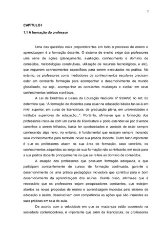 7



CAPÍTULO I

1.1 A formação do professor



       Uma das questões mais preponderantes em todo o processo de ensino e
aprendizagem é a formação docente. O sistema de ensino exige dos professores
uma série de ações (planejamento, avaliação, conhecimento e domínio de
conteúdos, metodologias construtivas, utilização de recursos tecnológicos, e etc),
que requerem conhecimentos específicos para serem executados na prática. No
entanto, os professores como mediadores de conhecimentos escolares precisam
estar em constante formação para acompanhar o desenvolvimento do mundo
globalizado, ou seja, acompanhar as constantes mudanças e evoluir em seus
conhecimentos teóricos e práticos.
       A Lei de Diretrizes e Bases da Educação Nacional nº 9394/96 no Art. 62
determina que, “A formação de docentes para atuar na educação básica far-se-á em
nível superior, em curso de licenciatura, de graduação plena, em universidades e
institutos superiores de educação...”. Portanto, afirma-se que a formação dos
professores inicia-se com um curso de licenciatura e pode estender-se por diversos
caminhos a serem trilhados, basta ter oportunidades e vontade de estar sempre
conhecendo algo novo, no entanto, é fundamental que estejam sempre inovando
seus conhecimentos para também inovar sua prática docente. Outro fator importante
é que os professores atuem na sua área de formação, caso contrário, os
conhecimentos adquiridos ao longo de sua formação não contribuirão em nada para
a sua prática docente principalmente no que se refere ao domínio de conteúdos.
       A atuação dos professores que possuem formação adequada, e que
participam constantemente de cursos       de formação continuada, garante o
desenvolvimento de uma prática pedagógica inovadora que contribui para o bom
desenvolvimento da aprendizagem dos alunos. Diante disso, afirma-se que é
necessário que os professores sejam pesquisadores constantes, que estejam
abertos as novas propostas de ensino e aprendizagem impostas pelo sistema de
educação e assim, desenvolvam com competência as ações que são inerentes as
suas práticas em sala de aula.
       De acordo com a velocidade em que as mudanças estão ocorrendo na
sociedade contemporânea, é importante que além da licenciatura, os professores
 