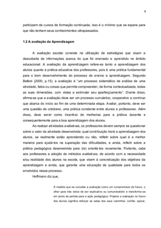 8



participem de cursos de formação continuada, isso é o mínimo que se espera para
que não tenham seus conhecimentos ultrapassados.


1.2 A avaliação da Aprendizagem


      A avaliação escolar consiste na utilização de estratégias que visam a
descoberta de informações acerca do que foi ensinado e aprendido no âmbito
educacional. A avaliação da aprendizagem refere-se tanto a aprendizagem dos
alunos quanto à prática educativa dos professores, pois é uma prática fundamental
para o bom desenvolvimento do processo de ensino e aprendizagem. Segundo
Belloni (2000, p.15), a avaliação é “um processo sistemático de análise de uma
atividade, fatos ou coisas que permite compreender, de forma contextualizada, todas
as suas dimensões, com vistas a estimular seu aperfeiçoamento”. Diante disso,
afirma-se que a avaliação deve ser um processo cumulativo, cooperativo e contínuo
que abarca do início ao fim de uma determinada etapa. Avaliar, portanto, deve ser
uma questão de cotidiano, uma prática constante entre alunos e professores. Além
disso, deve servir como incentivo de melhorias para a prática docente e
consequentemente para a boa aprendizagem dos alunos.
      Ao realizar atividades avaliativas, os professores devem sempre se questionar
sobre o valor da atividade desenvolvida: qual contribuição trará a aprendizagem dos
alunos, se realmente estão aprendendo ou não, refletir sobre qual é a melhor
maneira para ajudá-los na superação das dificuldades, e ainda, refletir sobre a
prática pedagógica desenvolvida para (re) orientá -los novamente. Portanto, cabe
aos professores a adoção de métodos avaliativos, de acordo com a necessidade
e/ou realidade dos alunos na escola, que visem à concretização dos objetivos da
aprendizagem e ainda, que garanta uma educação de qualidade para todos os
envolvidos nesse processo.
      Hoffmann diz que,


                    À medida que se concebe a avaliação como um compromisso de futuro, o
                    olhar para trás deixa de ser explicativo ou comprobatório e trans forma -se
                    em ponto de partida para a ação pedagógica. Projet ar a avaliação no futuro
                    dos alunos significa reforçar as setas dos seus caminhos: confiar, apoiar,
 