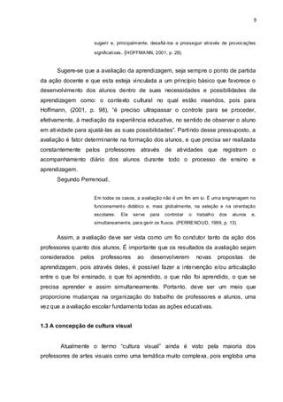 9



                        sugerir e, principalmente, desafiá-los a prosseguir através de provoc ações

                        significativas . (HOFFMA NN, 2001, p. 28).


      Sugere-se que a avaliação da aprendizagem, seja sempre o ponto de partida
da ação docente e que esta esteja vinculada a um princípio básico que favorece o
desenvolvimento dos alunos dentro de suas necessidades e possibilidades de
aprendizagem como: o contexto cultural no qual estão inseridos, pois para
Hoffmann, (2001, p. 98), “é preciso ultrapassar o controle para se proceder,
efetivamente, à mediação da experiência educativa, no sentido de observar o aluno
em atividade para ajustá-las as suas possibilidades”. Partindo desse pressuposto, a
avaliação é fator determinante na formação dos alunos, e que precisa ser realizada
constantemente pelos professores              através     de atividades que           registram o
acompanhamento diário dos alunos durante todo o processo de ensino e
aprendizagem.
      Segundo Perrenoud,


                        Em todos os casos, a avaliação não é um fim em si. É uma engrenagem no
                        funcionament o didático e, mais globalmente, na seleção e na orientação
                        escolares.   Ela   serve   para   controlar   o   trabalho   dos   alunos   e,
                        simultaneament e, para gerir os fluxos. (PERRE NOUD, 1999, p. 13).


      Assim, a avaliação deve ser vista como um fio condutor tanto da ação dos
professores quanto dos alunos. É importante que os resultados da avaliação sejam
considerados    pelos      professores      ao     desenvolverem          novas      propostas      de
aprendizagem, pois através deles, é possível fazer a intervenção e/ou articulação
entre o que foi ensinado, o que foi aprendido, o que não foi aprendido, o que se
precisa aprender e assim simultaneamente. Portanto, deve ser um meio que
proporcione mudanças na organização do trabalho de professores e alunos, uma
vez que a avaliação escolar fundamenta todas as ações educativas.


1.3 A concepção de cultura visual


       Atualmente o termo “cultura visual” ainda é visto pela maioria dos
professores de artes visuais como uma temática muito complexa, pois engloba uma
 