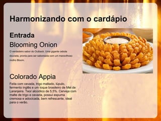 Harmonizando com o cardápio
Entrada
Blooming Onion
O verdadeiro sabor do Outback. Uma gigante cebola
dourada, pronta para ser saboreada com um maravilhoso
molho Bloom.

Colorado Appia
Feita com cevada, trigo maltado, lúpulo,
fermento inglês e um toque brasileiro de Mel de
Laranjeira. Teor alcoólico de 5,5%. Cerveja com
malte de trigo e cevada, possui espuma
cremosa e adocicada, bem refrescante, ideal
para o verão.

 