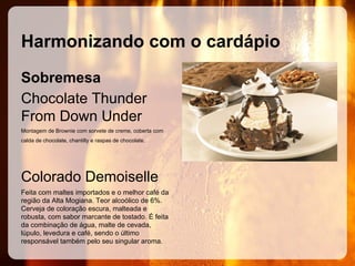 Harmonizando com o cardápio
Sobremesa
Chocolate Thunder
From Down Under
Montagem de Brownie com sorvete de creme, coberta com
calda de chocolate, chantilly e raspas de chocolate.

Colorado Demoiselle
Feita com maltes importados e o melhor café da
região da Alta Mogiana. Teor alcoólico de 6%.
Cerveja de coloração escura, malteada e
robusta, com sabor marcante de tostado. É feita
da combinação de água, malte de cevada,
lúpulo, levedura e café, sendo o último
responsável também pelo seu singular aroma.

 
