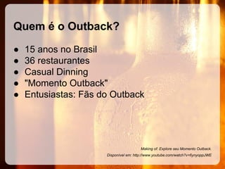 Quem é o Outback?
●
●
●
●
●

15 anos no Brasil
36 restaurantes
Casual Dinning
"Momento Outback"
Entusiastas: Fãs do Outback

Making of: Explore seu Momento Outback.
Disponível em: http://www.youtube.com/watch?v=fiynyoppJWE

 