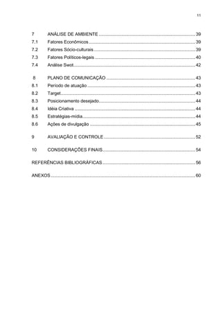 11

7

ANÁLISE DE AMBIENTE ............................................................................ 39

7.1

Fatores Econômicos .................................................................................... 39

7.2

Fatores Sócio-culturais ................................................................................ 39

7.3

Fatores Políticos-legais ............................................................................... 40

7.4

Análise Swot ................................................................................................ 42

8

PLANO DE COMUNICAÇÃO ...................................................................... 43

8.1

Período de atuação ..................................................................................... 43

8.2

Target .......................................................................................................... 43

8.3

Posicionamento desejado ............................................................................ 44

8.4

Idéia Criativa ............................................................................................... 44

8.5

Estratégias-mídia......................................................................................... 44

8.6

Ações de divulgação ................................................................................... 45

9

AVALIAÇÃO E CONTROLE ........................................................................ 52

10

CONSIDERAÇÕES FINAIS ......................................................................... 54

REFERÊNCIAS BIBLIOGRÁFICAS ......................................................................... 56
ANEXOS .................................................................................................................. 60

 