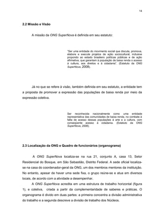 14

2.2 Missão e Visão

A missão da ONG SuperNova é definida em seu estatuto:

“Ser uma entidade do movimento social que discuta, promova,
elabore e execute projetos de ação sociocultural, inclusive
propondo ao estado brasileiro políticas públicas e de ação
afirmativa, que garantam à população de baixa renda o acesso
à cultura, aos direitos e à cidadania”. (Estatuto da ONG
SuperNova, 2008).

Já no que se refere à visão, também definida em seu estatuto, a entidade tem
a proposta de promover a expressão das populações de baixa renda por meio da
expressão coletiva.

Ser reconhecida nacionalmente como uma entidade
representativa das comunidades de baixa renda, no combate à
falta de acesso dessas populações à arte e a cultura, com
conseqüente acesso à cidadania. (Estatuto da ONG
SuperNova, 2008).

2.3 Localização da ONG e Quadro de funcionários (organograma)

A ONG SuperNova localiza-se na rua 21, conjunto A, casa 13, Setor
Residencial do Bosque, em São Sebastião, Distrito Federal. A sede oficial localizase na casa do coordenador-geral da ONG, um dos membros mentores da instituição.
No entanto, apesar de haver uma sede fixa, o grupo reúne-se e atua em diversos
locais, de acordo com a atividade a desempenhar.
A ONG SuperNova acredita em uma estrutura de trabalho horizontal (figura
1), e coletiva,

criada a partir da complementaridade de saberes e práticas. O

organograma é divido em duas partes: a primeira concentra a divisão administrativa
do trabalho e a segunda descreve a divisão de trabalho dos Núcleos.

 