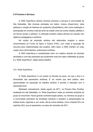 16

2.4 Produtos e Serviços

A ONG SuperNova oferece diversos produtos e serviços à comunidade de
São Sebastião. São diversas atividades em teatro, música (Superrrock), artes
plásticas e criação de histórias em quadrinho (Quadrilátero), bem como realização e
participação em eventos culturais tanto da cidade como de outras cidades satélites e
em fóruns sociais e políticos. A instituição também realiza oficinas em escolas com
objetivos pedagógicos e artísticos
No núcleo de produção artística são elaborados projetos a serem
encaminhados ao Fundo de Apoio à Cultura (FAC), com vistas à aquisição de
recursos para implementação dos projetos. Além disso, a ONG mantém um blog,
usado como vitrine literária, audiovisual e artística.
A ONG SuperNova é caracterizada como um coletivo atuante em diversas
atividades e uma das propostas que atualmente mais tem dado visibilidade ao grupo
é o “Noite SuperNova”, objeto desse trabalho.

2.4.1 Noite SuperNova
O “Noite SuperNova” é um evento no formato de sarau, em que o foco é a
diversidade das expressões artísticas. É um evento que atrai público, abre
oportunidades de exposição do trabalho artístico e permite a interação com a
população local.
Realizado mensalmente, desde agosto de 2011, na Pizzaria New Paulista,
localizada em são Sebastião, no “Noite SuperNova” todas as vertentes artísticas do
grupo se encontram. Numa grande confraternização aberta, os membros do grupo e
a comunidade participam de atividades artísticas e assistem à apresentações de
artistas locais, regionais e, por vezes, até de outros estados, como a Banda Flô e os
espinhos (RJ), que se apresentou no sarau de novembro de 2011.

 