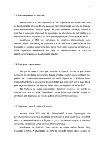 17

2.5 Posicionamento no mercado

Desde a época do seu surgimento, a ONG SuperNova tem atuado na cidade
de São Sebastião oferecendo uma opção de lazer diferenciada, que não se limita ao
mero entretenimento. Sempre agrega às suas atividades formação cultural e
incentivo à produção intelectual da população, ao pluralismo de expressões e à
conscientização da importância da participação popular para transformação social.
Atualmente a ONG tem participado de iniciativas sócio-culturais como
debates, fóruns, manifestações populares e é um elo entre a população de São
Sebastião e projetos governamentais, como FAC. Com iniciativas constantes, a
ONG

SuperNova

encontra-se

em

fase

de

desenvolvimento

e

busca

o

reconhecimento público e a participação popular.

2.6 Principais concorrentes

No que se refere à busca por patrocínio a projetos culturais ou por público
assistente às atividades decorrentes desses projetos, existem duas entidades que
podem ser consideradas concorrentes da ONG SuperNova – Radicais Livres
Sociedade Anônima e Congo Nya. São entidades que competem com a SuperNova,
pois angariam recursos nas mesmas fontes, como as empresas locais e o FAC.
Na hipótese de essas organizações decidirem promover um evento na
mesma data que o “Noite SuperNova”, serão fortes concorrentes porque as
atividades são destinadas ao mesmo público-alvo da ONG SuperNova.

2.6.1 Radicais Livres Sociedade Anônima

Atuante desde 2003 em São Sebastião-DF é uma Organização não
governamental que promove atividades semelhantes à ONG SuperNova. Em 2008,
devido a desentendimentos ideológicos, o grupo dividiu-se e a parte de membros
que deixou os Radicais Livres fundou a ONG SuperNova.
Atualmente, os Radicais Livres utilizam as mídias sociais Twitter, Blog,
Facebook e Orkut. A atualização do perfil da entidade nessas redes sociais, no

 