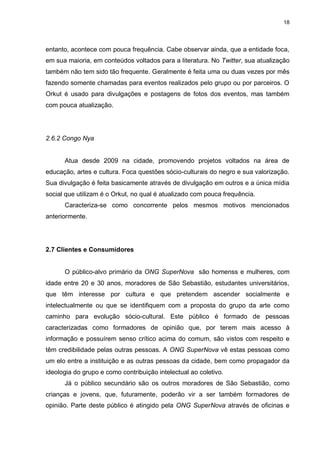 18

entanto, acontece com pouca frequência. Cabe observar ainda, que a entidade foca,
em sua maioria, em conteúdos voltados para a literatura. No Twitter, sua atualização
também não tem sido tão frequente. Geralmente é feita uma ou duas vezes por mês
fazendo somente chamadas para eventos realizados pelo grupo ou por parceiros. O
Orkut é usado para divulgações e postagens de fotos dos eventos, mas também
com pouca atualização.

2.6.2 Congo Nya

Atua desde 2009 na cidade, promovendo projetos voltados na área de
educação, artes e cultura. Foca questões sócio-culturais do negro e sua valorização.
Sua divulgação é feita basicamente através de divulgação em outros e a única mídia
social que utilizam é o Orkut, no qual é atualizado com pouca frequência.
Caracteriza-se como concorrente pelos mesmos motivos mencionados
anteriormente.

2.7 Clientes e Consumidores

O público-alvo primário da ONG SuperNova são homenss e mulheres, com
idade entre 20 e 30 anos, moradores de São Sebastião, estudantes universitários,
que têm interesse por cultura e que pretendem ascender socialmente e
intelectualmente ou que se identifiquem com a proposta do grupo da arte como
caminho para evolução sócio-cultural. Este público é formado de pessoas
caracterizadas como formadores de opinião que, por terem mais acesso à
informação e possuírem senso crítico acima do comum, são vistos com respeito e
têm credibilidade pelas outras pessoas. A ONG SuperNova vê estas pessoas como
um elo entre a instituição e as outras pessoas da cidade, bem como propagador da
ideologia do grupo e como contribuição intelectual ao coletivo.
Já o público secundário são os outros moradores de São Sebastião, como
crianças e jovens, que, futuramente, poderão vir a ser também formadores de
opinião. Parte deste público é atingido pela ONG SuperNova através de oficinas e

 