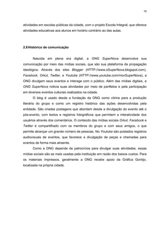 19

atividades em escolas públicas da cidade, com o projeto Escola Integral, que oferece
atividades educativas aos alunos em horário contrário ao das aulas.

2.8 Histórico de comunicação

Nascida em plena era digital, a ONG SuperNova desenvolve sua
comunicação por meio das mídias sociais, que são sua plataforma de propagação
ideológica. Através dos sites Blogger (HTTP://www.oSuperNova.blogspot.com),
Facebook, Orkut, Twitter, e Youtube (HTTP://www.youtube.com/movSuperNova), a
ONG divulgam seus eventos e interage com o público. Além das mídias digitais, a
ONG SuperNova noticia suas atividades por meio de panfletos e pela participação
em diversos eventos culturais realizados na cidade.
O blog é usado desde a fundação da ONG como vitrine para a produção
literária do grupo e como um registro histórico das ações desenvolvidas pela
entidade. São criadas postagens que abordam desde a divulgação do evento até o
pós-evento, com textos e registros fotográficos que permitem a interatividade dos
usuários através dos comentários. O conteúdo das mídias sociais Orkut, Facebook e
Twitter é compartilhado com os membros do grupo e com seus amigos, o que
permite alcançar um grande número de pessoas. No Youtube são postados registros
audiovisuais de eventos, que favorece a divulgação de peças e chamadas para
eventos de forma mais atraente.
Como a ONG depende de patrocínios para divulgar suas atividades, essas
mídias sociais são as mais usadas pela instituição em razão dos baixos custos. Para
os materiais impressos, geralmente a ONG recebe apoio da Gráfica Gontijo,
localizada na própria cidade.

 