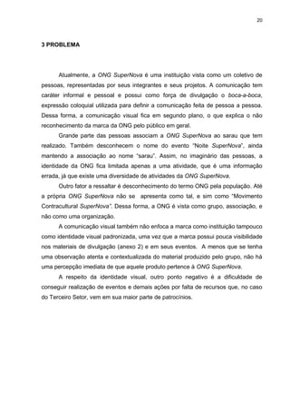 20

3 PROBLEMA

Atualmente, a ONG SuperNova é uma instituição vista como um coletivo de
pessoas, representadas por seus integrantes e seus projetos. A comunicação tem
caráter informal e pessoal e possui como força de divulgação o boca-a-boca,
expressão coloquial utilizada para definir a comunicação feita de pessoa a pessoa.
Dessa forma, a comunicação visual fica em segundo plano, o que explica o não
reconhecimento da marca da ONG pelo público em geral.
Grande parte das pessoas associam a ONG SuperNova ao sarau que tem
realizado. Também desconhecem o nome do evento “Noite SuperNova”, ainda
mantendo a associação ao nome “sarau”. Assim, no imaginário das pessoas, a
identidade da ONG fica limitada apenas a uma atividade, que é uma informação
errada, já que existe uma diversidade de atividades da ONG SuperNova.
Outro fator a ressaltar é desconhecimento do termo ONG pela população. Até
a própria ONG SuperNova não se apresenta como tal, e sim como “Movimento
Contracultural SuperNova”. Dessa forma, a ONG é vista como grupo, associação, e
não como uma organização.
A comunicação visual também não enfoca a marca como instituição tampouco
como identidade visual padronizada, uma vez que a marca possui pouca visibilidade
nos materiais de divulgação (anexo 2) e em seus eventos. A menos que se tenha
uma observação atenta e contextualizada do material produzido pelo grupo, não há
uma percepção imediata de que aquele produto pertence à ONG SuperNova.
A respeito da identidade visual, outro ponto negativo é a dificuldade de
conseguir realização de eventos e demais ações por falta de recursos que, no caso
do Terceiro Setor, vem em sua maior parte de patrocínios.

 