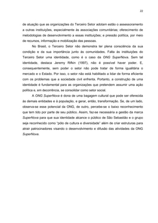 22

de atuação que as organizações do Terceiro Setor adotam estão o assessoramento
a outras instituições, especialmente às associações comunitárias; oferecimento de
metodologias de desenvolvimento a essas instituições; e pressão política, por meio
de recursos, informação e mobilização das pessoas.
No Brasil, o Terceiro Setor não demonstra ter plena consciência da sua
condição e da sua importância junto às comunidades. Falta às instituições do
Terceiro Setor uma identidade, como é o caso da ONG SuperNova. Sem tal
identidade, destaca Jeremy Rifkin (1997), não é possível haver poder. E,
consequentemente, sem poder o setor não pode tratar de forma igualitária o
mercado e o Estado. Por isso, o setor não está habilitado a lidar de forma eficiente
com os problemas que a sociedade civil enfrenta. Portanto, a construção de uma
identidade é fundamental para as organizações que pretendem assumir uma ação
política e, em decorrência, se consolidar como setor social.
A ONG SuperNova é dona de uma bagagem cultural que pode ser oferecida
às demais entidades e à população, e gerar, então, transformação. Se, de um lado,
observa-se esse potencial da ONG, de outro, percebe-se o baixo reconhecimento
que tem tido por parte de seu público. Assim, faz-se necessária a gestão da marca
SuperNova para que sua identidade alcance o público de São Sebastião e o grupo
seja reconhecido como “pólo de cultura e diversidade” além de criar estruturas para
atrair patrocinadores visando o desenvolvimento e difusão das atividades da ONG
SuperNova.

 
