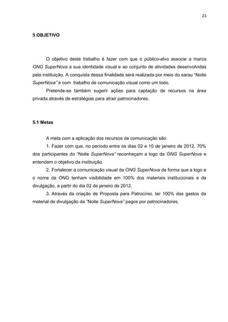 23

5 OBJETIVO

O objetivo deste trabalho é fazer com que o público-alvo associe a marca
ONG SuperNova a sua identidade visual e ao conjunto de atividades desenvolvidas
pela instituição. A conquista dessa finalidade será realizada por meio do sarau “Noite
SuperNova” e com trabalho de comunicação visual como um todo.
Pretende-se também sugerir ações para captação de recursos na área
privada através de estratégias para atrair patrocinadores.

5.1 Metas

A meta com a aplicação dos recursos de comunicação são:
1. Fazer com que, no período entre os dias 02 e 10 de janeiro de 2012, 70%
dos participantes do “Noite SuperNova” reconheçam a logo da ONG SuperNova e
entendam o objetivo da instituição.
2. Fortalecer a comunicação visual da ONG SuperNova de forma que a logo e
o nome da ONG tenham visibilidade em 100% dos materiais institucionais e de
divulgação, a partir do dia 02 de janeiro de 2012.
3. Através da criação de Proposta para Patrocínio, ter 100% dos gastos de
material de divulgação da “Noite SuperNova” pagos por patrocinadores.

 