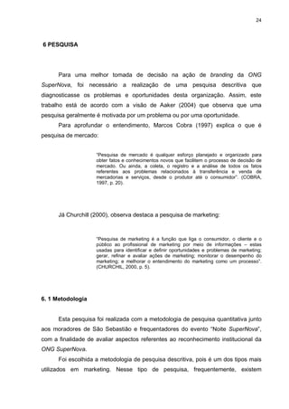 24

6 PESQUISA

Para uma melhor tomada de decisão na ação de branding da ONG
SuperNova, foi necessário a realização de uma pesquisa descritiva que
diagnosticasse os problemas e oportunidades desta organização. Assim, este
trabalho está de acordo com a visão de Aaker (2004) que observa que uma
pesquisa geralmente é motivada por um problema ou por uma oportunidade.
Para aprofundar o entendimento, Marcos Cobra (1997) explica o que é
pesquisa de mercado:
“Pesquisa de mercado é qualquer esforço planejado e organizado para
obter fatos e conhecimentos novos que facilitem o processo de decisão de
mercado. Ou ainda, a coleta, o registro e a análise de todos os fatos
referentes aos problemas relacionados à transferência e venda de
mercadorias e serviços, desde o produtor até o consumidor”. (COBRA,
1997, p. 20).

Já Churchill (2000), observa destaca a pesquisa de marketing:

“Pesquisa de marketing é a função que liga o consumidor, o cliente e o
público ao profissional de marketing por meio de informações – estas
usadas para identificar e definir oportunidades e problemas de marketing;
gerar, refinar e avaliar ações de marketing; monitorar o desempenho do
marketing; e melhorar o entendimento do marketing como um processo”.
(CHURCHIL, 2000, p. 5).

6. 1 Metodologia

Esta pesquisa foi realizada com a metodologia de pesquisa quantitativa junto
aos moradores de São Sebastião e frequentadores do evento “Noite SuperNova”,
com a finalidade de avaliar aspectos referentes ao reconhecimento institucional da
ONG SuperNova.
Foi escolhida a metodologia de pesquisa descritiva, pois é um dos tipos mais
utilizados em marketing. Nesse tipo de pesquisa, frequentemente, existem

 
