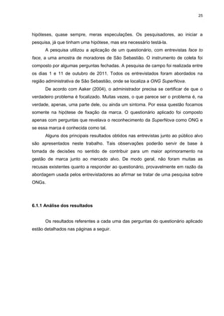 25

hipóteses, quase sempre, meras especulações. Os pesquisadores, ao iniciar a
pesquisa, já que tinham uma hipótese, mas era necessário testá-la.
A pesquisa utilizou a aplicação de um questionário, com entrevistas face to
face, a uma amostra de moradores de São Sebastião. O instrumento de coleta foi
composto por algumas perguntas fechadas. A pesquisa de campo foi realizada entre
os dias 1 e 11 de outubro de 2011. Todos os entrevistados foram abordados na
região administrativa de São Sebastião, onde se localiza a ONG SuperNova.
De acordo com Aaker (2004), o administrador precisa se certificar de que o
verdadeiro problema é focalizado. Muitas vezes, o que parece ser o problema é, na
verdade, apenas, uma parte dele, ou ainda um sintoma. Por essa questão focamos
somente na hipótese de fixação da marca. O questionário aplicado foi composto
apenas com perguntas que revelava o reconhecimento da SuperNova como ONG e
se essa marca é conhecida como tal.
Alguns dos principais resultados obtidos nas entrevistas junto ao público alvo
são apresentados neste trabalho. Tais observações poderão servir de base à
tomada de decisões no sentido de contribuir para um maior aprimoramento na
gestão de marca junto ao mercado alvo. De modo geral, não foram muitas as
recusas existentes quanto a responder ao questionário, provavelmente em razão da
abordagem usada pelos entrevistadores ao afirmar se tratar de uma pesquisa sobre
ONGs.

6.1.1 Análise dos resultados

Os resultados referentes a cada uma das perguntas do questionário aplicado
estão detalhados nas páginas a seguir.

 