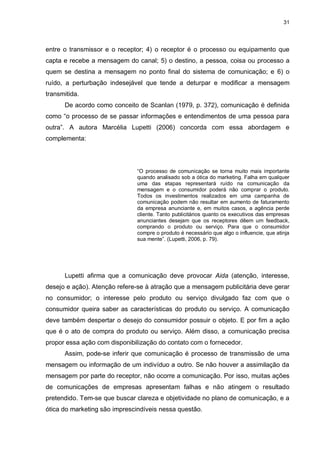 31

entre o transmissor e o receptor; 4) o receptor é o processo ou equipamento que
capta e recebe a mensagem do canal; 5) o destino, a pessoa, coisa ou processo a
quem se destina a mensagem no ponto final do sistema de comunicação; e 6) o
ruído, a perturbação indesejável que tende a deturpar e modificar a mensagem
transmitida.
De acordo como conceito de Scanlan (1979, p. 372), comunicação é definida
como “o processo de se passar informações e entendimentos de uma pessoa para
outra”. A autora Marcélia Lupetti (2006) concorda com essa abordagem e
complementa:

“O processo de comunicação se torna muito mais importante
quando analisado sob a ótica do marketing. Falha em qualquer
uma das etapas representará ruído na comunicação da
mensagem e o consumidor poderá não comprar o produto.
Todos os investimentos realizados em uma campanha de
comunicação podem não resultar em aumento de faturamento
da empresa anunciante e, em muitos casos, a agência perde
cliente. Tanto publicitários quanto os executivos das empresas
anunciantes desejam que os receptores dêem um feedback,
comprando o produto ou serviço. Para que o consumidor
compre o produto é necessário que algo o influencie, que atinja
sua mente”. (Lupetti, 2006, p. 79).

Lupetti afirma que a comunicação deve provocar Aida (atenção, interesse,
desejo e ação). Atenção refere-se à atração que a mensagem publicitária deve gerar
no consumidor; o interesse pelo produto ou serviço divulgado faz com que o
consumidor queira saber as características do produto ou serviço. A comunicação
deve também despertar o desejo do consumidor possuir o objeto. E por fim a ação
que é o ato de compra do produto ou serviço. Além disso, a comunicação precisa
propor essa ação com disponibilização do contato com o fornecedor.
Assim, pode-se inferir que comunicação é processo de transmissão de uma
mensagem ou informação de um indivíduo a outro. Se não houver a assimilação da
mensagem por parte do receptor, não ocorre a comunicação. Por isso, muitas ações
de comunicações de empresas apresentam falhas e não atingem o resultado
pretendido. Tem-se que buscar clareza e objetividade no plano de comunicação, e a
ótica do marketing são imprescindíveis nessa questão.

 