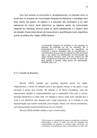 33

Com foco sempre no consumidor e, simultaneamente, na interação entre os
envolvidos no processo de comunicação Integrada de Marketing, a estratégia deve
estar atenta aos gastos, ao objetivo e à execução das mensagens e ao valor
patrimonial da marca. Após determinar os objetivos gerais da comunicação
integrada de marketing, deve-se avaliar as metas estabelecidas e o objetivo deve
ser atingido. Essas metas devem ser mensuráveis e quantificáveis e bem especificas
quanto ao público-alvo. Ogden (2002) destaca:

“Comunicação integrada de marketing é uma expansão do
elemento de promoção do mix de marketing. Ela é
essencialmente, o reconhecimento da importância de
comunicar a mesma mensagem para os mercados-alvo, o
reconhecimento de que todas as variáveis da CIM comunicam
algo e que existe uma sobreposição na comunicação que
essas variáveis fornecem. Cada uma das variáveis da CIM
afeta o programa de marketing como um todo, de modo que,
para garantir a eficácia, todas devem ser gerenciadas”.
(OGDEN, 2002, p.4).

6.2.1.2 Gestão de Branding

Strunck

(2003)

ressalta

que

branding

significa

marca

em

inglês.

Originalmente, o termo foi utilizado para o ato alguém marcar o seu gado, o que
formaliza a posse dos animais. No entanto, e de forma simultânea, esse ato
representava também a responsabilidade que o proprietário tinha com o animal,
devendo alimentá-lo e cuidar dele. Em relação à marca, esse autor ressalta que o
sinal é um elemento que designa sem carga emocional. Já o símbolo é uma
representação que contém embutida uma emoção. Assim, em marcas vencedoras,
sua representação (sinal) transforma-se em um símbolo.
Strunck (2003) também explica o que é brand-equity:

“Brand-equity é a resultante de todas as qualidades e atributos
relacionados a marca. O poder que ela tem (isoladas das
características do produto ou serviço) para convencer um
consumidor a escolhê-la em meio a concorrência, ou seja, tudo

 