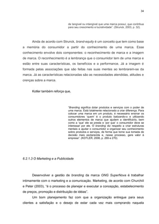 34

de tangível ou intangível que uma marca possuí, que contribua
para seu crescimento e lucratividade”. (Strunck, 2003, p. 32).

Ainda de acordo com Strunck, brand-equity é um conceito que tem como base
a memória do consumidor a partir do conhecimento de uma marca. Esse
conhecimento envolve dois componentes: o reconhecimento de marca e a imagem
de marca. O reconhecimento é a lembrança que o consumidor tem de uma marca e
estão entre suas características, os benefícios e a performance. Já a imagem é
formada pelas associações que são feitas nas suas mentes ao lembrarem-se da
marca. Já as características relacionadas são as necessidades atendidas, atitudes e
crenças sobre a marca.

Kotler também reforça que,

“Branding significa dotar produtos e serviços com o poder de
uma marca. Está totalmente relacionado a criar diferença. Para
colocar uma marca em um produto, é necessário ensinar os
consumidores „quem‟ é o produto batizando-o e utilizando
outros elementos de marca que ajudem a identificá-lo, bem
como a „que‟ ele se presta e „por que‟ o consumidor deve se
interessar por ele. O branding diz respeito a criar estruturas
mentais e ajudar o consumidor a organizar seu conhecimento
sobre produtos e serviços, de forma que torne sua tomada de
decisão mais esclarecida e, nesse processo, gere valor à
empresa”. (KOTLER, 2006, p. 269 e 270).

6.2.1.3 O Marketing e a Publicidade

Desenvolver a gestão de branding da marca ONG SuperNova é trabalhar
intimamente com o marketing e a comunicação. Marketing, de acordo com Churchiil
e Peter (2003), “é o processo de planejar e executar a concepção, estabelecimento
de preços, promoção e distribuição de idéias”.
Um bom planejamento faz com que a organização entregue para seus
clientes a satisfação e o desejo de estar cada vez mais comprando naquela

 