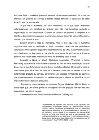 35

empresa. Com o marketing podemos avançar para o desenvolvimento de trocas, ao
oferecer um produto ou serviço o cliente recebe também a satisfação de estar
levando algo de seu agrado.
O que faz o marketing ser uma ferramenta útil é que todos trabalham
voluntariamente em beneficio de ambos, pois não visa beneficiar somente à
organização ou ao consumidor. Quando se compra um produto a empresa e o
cliente se beneficiam dessa ação, e a marca ou serviço adquirido se beneficia com o
dinheiro que foi arrecadado.
Existem diversos tipos de marketing, mas, o foco aqui será o marketing
organizacional que é destinado a atrair membros, doadores ou participante
voluntário a fim de gerar e expandir o reconhecimento da ONG. Esse trabalho visa o
reconhecimento da logomarca e, para tanto, uma forma de gerir a marca é buscar
pessoas que façam esse trabalho por meio do marketing boca-a-boca.
Segundo a Word of Mouth Marketing Association (Womma), o termo
Marketing boca-a-boca, não se refere apenas ao fato de criar informação boca-aboca, mas a fazê-lo funcionar dentro de um marketing objetivo. O marketing boca-aboca serve para incentivar as pessoas a falarem umas com as outras sobre um
determinado produto ou serviço, geralmente são pessoas formadoras de opiniões
que experimentaram um produto ou serviço na qual o cliente se identifica com a
marca através dos serviços prestados.
Segundo a vice-presidente da empresa Sigma Marketing, Martha Bush, é
difícil dizer que um cliente pode ser evangelista de um produto sem ter tido uma
experiência real com o mesmo.
Cabe ressaltar este termo na visão de Michael Cafferky diz:

“Formadores de opinião são pessoas cujas opiniões são
amplamente respeitadas dentro de determinados grupos
sociais. São os lançadores de tendências que, ao adquirirem
lançamentos antes que os outros influenciam as pessoas. [...]
O marketing boca a boca é um processo de comunicação
informal no qual uma pessoa ao fazer a recomendação não
está profissionalmente em seu favor […] O marketing boca a
boca ocorre comumente face a face, a forma mais poderosa de
comunicação”. (CAFFERKY, 1999, p. 52).

 
