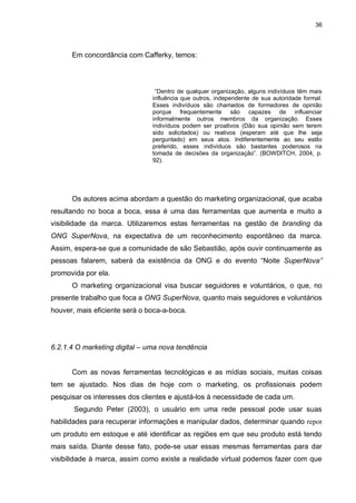 36

Em concordância com Cafferky, temos:

“Dentro de qualquer organização, alguns indivíduos têm mais
influência que outros, independente de sua autoridade formal.
Esses indivíduos são chamados de formadores de opinião
porque frequentemente são capazes de influenciar
informalmente outros membros da organização. Esses
indivíduos podem ser proativos (Dão sua opinião sem terem
sido solicitados) ou reativos (esperam até que lhe seja
perguntado) em seus atos. Indiferentemente ao seu estilo
preferido, esses indivíduos são bastantes poderosos na
tomada de decisões da organização”. (BOWDITCH, 2004, p.
92).

Os autores acima abordam a questão do marketing organizacional, que acaba
resultando no boca a boca, essa é uma das ferramentas que aumenta e muito a
visibilidade da marca. Utilizaremos estas ferramentas na gestão de branding da
ONG SuperNova, na expectativa de um reconhecimento espontâneo da marca.
Assim, espera-se que a comunidade de são Sebastião, após ouvir continuamente as
pessoas falarem, saberá da existência da ONG e do evento “Noite SuperNova”
promovida por ela.
O marketing organizacional visa buscar seguidores e voluntários, o que, no
presente trabalho que foca a ONG SuperNova, quanto mais seguidores e voluntários
houver, mais eficiente será o boca-a-boca.

6.2.1.4 O marketing digital – uma nova tendência

Com as novas ferramentas tecnológicas e as mídias sociais, muitas coisas
tem se ajustado. Nos dias de hoje com o marketing, os profissionais podem
pesquisar os interesses dos clientes e ajustá-los à necessidade de cada um.
Segundo Peter (2003), o usuário em uma rede pessoal pode usar suas
habilidades para recuperar informações e manipular dados, determinar quando repor
um produto em estoque e até identificar as regiões em que seu produto está tendo
mais saída. Diante desse fato, pode-se usar essas mesmas ferramentas para dar
visibilidade à marca, assim como existe a realidade virtual podemos fazer com que

 