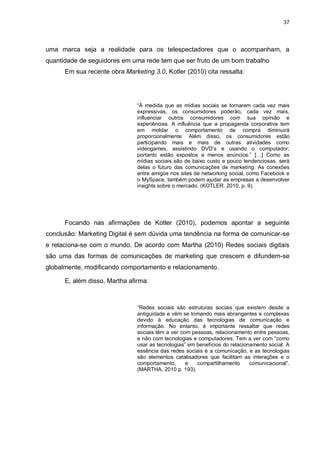 37

uma marca seja a realidade para os telespectadores que o acompanham, a
quantidade de seguidores em uma rede tem que ser fruto de um bom trabalho
Em sua recente obra Marketing 3.0, Kotler (2010) cita ressalta:

“À medida que as mídias sociais se tornarem cada vez mais
expressivas, os consumidores poderão, cada vez mais,
influenciar outros consumidores com sua opinião e
experiências. A influência que a propaganda corporativa tem
em moldar o comportamento de compra diminuirá
proporcionalmente. Além disso, os consumidores estão
participando mais e mais de outras atividades como
videogames, assistindo DVD‟s e usando o computador;
portanto estão expostos a menos anúncios.” […] Como as
mídias sociais são de baixo custo e pouco tendenciosas, será
delas o futuro das comunicações de marketing. As conexões
entre amigos nos sites de networking social, como Facebook e
o MySpace, também podem ajudar as empresas a desenvolver
insights sobre o mercado. (KOTLER. 2010, p. 9).

Focando nas afirmações de Kotler (2010), podemos apontar a seguinte
conclusão: Marketing Digital é sem dúvida uma tendência na forma de comunicar-se
e relaciona-se com o mundo. De acordo com Martha (2010) Redes sociais digitais
são uma das formas de comunicações de marketing que crescem e difundem-se
globalmente, modificando comportamento e relacionamento.
E, além disso, Martha afirma:

“Redes sociais são estruturas sociais que existem desde a
antiguidade e vêm se tomando mais abrangentes e complexas
devido à educação das tecnologias de comunicação e
informação. No entanto, é importante ressaltar que redes
sociais têm a ver com pessoas, relacionamento entre pessoas,
e não com tecnologias e computadores. Tem a ver com “como
usar as tecnologias” em benefícios do relacionamento social. A
essência das redes sociais é a comunicação, e as tecnologias
são elementos catalisadores que facilitam as interações e o
comportamento,
e
compartilhamento
comunicacional”.
(MARTHA, 2010 p. 193).

 