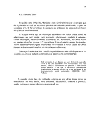 38

6.2.2 Terceiro Setor

Segundo o site Wikipedia, “Terceiro setor é uma terminologia sociológica que
dá significado a todas as iniciativas privadas de utilidade pública com origem na
sociedade civil. O Terceiro Setor é o conjunto de entidades da sociedade civil com
fins públicos e não-lucrativas”.
A atuação deste tipo de instituição estende-se em várias áreas como as
relacionadas ao meio social, meio ambiente, educacional, combate à pobreza,
saúde, reciclagem, desenvolvimento sustentável, etc. Atualmente, as ONGs atuam
em locais e situações em que o Primeiro Setor (Estado) não tem poder de atuação.
Assim, desempenham funções importantes na sociedade e muitas vezes as ONGs
chegam a desenvolver trabalhos em parceria com o Governo.
São organizações que tem crescido e ganhado cada vez mais importância no
cenário econômico e cultural contemporâneo, assim como afirma Ioschpe:

“Sob o impacto de um Estado que vem diminuindo sua ação
social e de uma sociedade com necessidades cada vez
maiores, cresce a consciência nas pessoas – tanto físicas
quanto jurídicas – de que é necessário posicionar-se
proativamente no espaço público, se o que se deseja é um
desenvolvimento social sustentado”. (IOSCHPE, 1997,
Prefácio)

A atuação deste tipo de instituição estende-se em várias áreas como as
relacionadas ao meio social, meio ambiente, educacional, combate à pobreza,
saúde, reciclagem, desenvolvimento sustentável, etc.

 