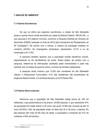 39

7 ANÁLISE DE AMBIENTE

7.1 Fatores Econômicos

No que se refere aos aspectos econômicos, a cidade de São Sebastião
possui a quinta menor renda domiciliar per capita do Distrito Federal - R$ 501,00 -, o
que equivale a 0,9 salários mínimos, conforme a Pesquisa Distrital por Amostra de
Domicílios (PDAD) realizada no final de 2010 pela Companhia de Planejamento do
DF (Codeplan2). De acordo com o estudo, a maioria da população trabalha no
comércio (25,8%). Os empregados domésticos representam 12,7% e os da
construção civil 11,8%.
A pesquisa também apontou que a população recebe benefícios sociais,
especialmente os de transferência de renda. Esses dados, de acordo com a
pesquisa, referem-se às informações prestadas pelos entrevistados e pode não
coincidir com os dados do governo sobre o número de famílias cadastradas.
A pesquisa ainda mostrou que 13,8% dos moradores de são Sebastião
utilizam o Restaurante Comunitário, 41% das residências são beneficiárias do
programa Bolsa-Família, 4,5 do Bolsa-Escola e 2,4 d‟O Nosso Pão.

7.2 Fatores Sócio-culturais

Estima-se que a população de São Sebastião esteja acima de 100 mil
habitantes, cuja predominância é de jovens. 42.000 pessoas, o que representa 47%
da população tem idade inferior a 20 anos, dos quais 10.500 são crianças de até 10
anos (25,45%). 20% da população estão na faixa dos 20 a 30 anos, e apenas 3%
das pessoas têm mais de 60 anos de idade. A população é composta de 51% de
mulheres e 49% de homens.

2

www.codeplan.gov.br

 