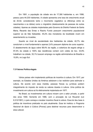 40

Em 1991, a população da cidade era de 17.390 habitantes e, em 1998,
passou para 44.235 habitantes. A cidade apresenta uma taxa de crescimento anual
de 20,52, considerando tanto o movimento vegetativo (a diferença entre os
nascimentos e os óbitos) como o migratório (deslocamento de pessoas de outras
cidades). Apenas as cidades implantadas pelo Governo do Distrito Federal de Santa
Maria, Recanto das Emas e Riacho Fundo possuem crescimento populacional
superior ao de São Sebastião. 45,2% dos moradores da localidade vivem em
assentamento ou invasões.
Quanto ao nível de escolaridade dos habitantes da cidade, 42,7% não
concluíram o nível fundamental e apenas 2,4% possuem diploma de curso superior.
O abastecimento de água cobre 98,4% da região, a cobertura de esgoto atinge a
97,4% da cidade e 100% das residências contam com coleta de lixo. 33,9%
trabalham na cidade, 35,1% buscam emprego na região administrativa de Brasília e
10,8%, no Lago Sul.

7.3 Fatores Político-legais

Vários países vêm implantando políticas de incentivo à cultura. Em 1917, por
exemplo, os Estados Unidos da América adotaram a tax rediction para estimular a
cultura. De acordo com essa medida, pessoas físicas ou jurídicas podiam
integralmente do imposto de renda os valores doados à cultura. Uma política de
investimento em cultura só foi efetivamente implantada em 1977.
No Brasil, os investimentos em cultura iniciam com o setor privado, a partir
dos anos 1940. Somente em 1986, com a provação da Lei Rouanet (Lei
8.313/1991), o país começa a receber incentivo fiscal à cultura. Essa lei deu base à
política de incentivos praticada no país atualmente. Essa lei instituiu o Programa
Nacional de Apoio à Cultura (Pronac) para destinar recursos para desenvolver a
área cultural.

 