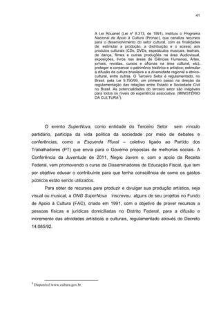41

A Lei Rouanet (Lei nº 8.313, de 1991), instituiu o Programa
Nacional de Apoio à Cultura (Pronac), que canaliza recursos
para o desenvolvimento do setor cultural, com as finalidades
de: estimular a produção, a distribuição e o acesso aos
produtos culturais (CDs, DVDs, espetáculos musicais, teatrais,
de dança, filmes e outras produções na área Audiovisual,
exposições, livros nas áreas de Ciências Humanas, Artes,
jornais, revistas, cursos e oficinas na área cultural, etc);
proteger e conservar o patrimônio histórico e artístico; estimular
a difusão da cultura brasileira e a diversidade regional e étnicocultural, entre outras. O Terceiro Setor é regulamentado, no
Brasil, pela Lei 9.790/99, um primeiro passo na direção da
regulamentação das relações entre Estado e Sociedade Civil
no Brasil. As potencialidades do terceiro setor são inegáveis
para todos os níveis de experiência associativa. (MINISTÉRIO
DA CULTURA3).

O evento SuperNova, como entidade do Terceiro Setor

sem vínculo

partidário, participa da vida política da sociedade por meio de debates e
conferências, como a Esquerda Plural – coletivo ligado ao Partido dos
Trabalhadores (PT) que envia para o Governo propostas de melhorias sociais. A
Conferência da Juventude de 2011, Negro Jovem e, com o apoio da Receita
Federal, vem promovendo o curso de Disseminadores de Educação Fiscal, que tem
por objetivo educar o contribuinte para que tenha consciência de como os gastos
públicos estão sendo utilizados.
Para obter de recursos para produzir e divulgar sua produção artística, seja
visual ou musical, a ONG SuperNova

inscreveu alguns de seu projetos no Fundo

de Apoio à Cultura (FAC), criado em 1991, com o objetivo de prover recursos a
pessoas físicas e jurídicas domiciliadas no Distrito Federal, para a difusão e
incremento das atividades artísticas e culturais, regulamentado através do Decreto
14.085/92.

3

Disponível www.cultura.gov.br.

 