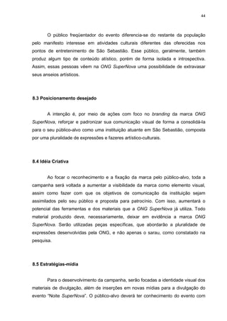 44

O público freqüentador do evento diferencia-se do restante da população
pelo manifesto interesse em atividades culturais diferentes das oferecidas nos
pontos de entretenimento de São Sebastião. Esse público, geralmente, também
produz algum tipo de conteúdo atístico, porém de forma isolada e introspectiva.
Assim, essas pessoas vêem na ONG SuperNova uma possibilidade de extravasar
seus anseios artísticos.

8.3 Posicionamento desejado

A intenção é, por meio de ações com foco no branding da marca ONG
SuperNova, reforçar e padronizar sua comunicação visual de forma a consolidá-la
para o seu público-alvo como uma instituição atuante em São Sebastião, composta
por uma pluralidade de expressões e fazeres artístico-culturais.

8.4 Idéia Criativa

Ao focar o reconhecimento e a fixação da marca pelo público-alvo, toda a
campanha será voltada a aumentar a visibilidade da marca como elemento visual,
assim como fazer com que os objetivos de comunicação da instituição sejam
assimilados pelo seu público e proposta para patrocínio. Com isso, aumentará o
potencial das ferramentas e dos materiais que a ONG SuperNova já utiliza. Todo
material produzido deve, necessariamente, deixar em evidência a marca ONG
SuperNova. Serão utilizadas peças específicas, que abordarão a pluralidade de
expressões desenvolvidas pela ONG, e não apenas o sarau, como constatado na
pesquisa.

8.5 Estratégias-mídia

Para o desenvolvimento da campanha, serão focadas a identidade visual dos
materiais de divulgação, além de inserções em novas mídias para a divulgação do
evento “Noite SuperNova”. O público-alvo deverá ter conhecimento do evento com

 
