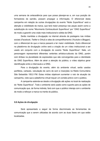45

uma semana de antecedência para que possa planejar-se e, em sua posição de
formadores de opinião, possam propagar a informação. O diferencial desta
campanha em relação às outras divulgações do evento “Noite SuperNova” será a
atenção a visibilidade da marca, que terá maior presença nas peças assim como a
substituição do nome “Movimento Contracultural SuperNova” por “ONG SuperNova”
de modo a garantir uma visão mais institucional e sólida da ONG.
Serão mantidas a divulgação na internet através de postagens nas mídias
sociais (Facebook, Twitter e Orkut) e sites de compartilhamento (Youtube e Blogger),
com o diferencial de que a marca passará a ter maior visibilidade. Outro diferencial
na plataforma de divulgação online será a criação de um vídeo institucional a ser
usado em conjunto com a divulgação do evento “Noite SuperNova”. Nele, um
personagem representará diferentes vertentes artístico-culturais da ONG, porém
com ênfase na pluralidade de expressões que são convergentes para a identidade
da ONG SuperNova. Além de atrair a atenção do público, o vídeo objetiva gerar
identificação entre o internauta e a ONG.
Para a divulgação do evento, além do ambiente virtual, serão usados
panfletos, cartazes, veiculação de carro de som e inserções na Rádio Comunitária
São Sebastião 100,5 FM. Estas mídias objetivam aumentar o raio de atuação da
campanha, visto que a plataforma virtual requer um contato prévio com o público.
A campanha estende-se desde a divulgação até ações no local de realização
do “Noite SuperNova”. Todo o ambiente será usado como suporte para as ações de
comunicação que, de forma indireta, fará com que o público interaja com o ambiente
de modo a reforçar a marca na mente do público.

8.6 Ações de divulgação

Será apresentado a seguir de forma discriminada as ferramentas de
comunicação que a serem utilizadas de acordo com as duas fases em que estão
localizadas.

 