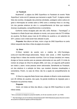 46

a) Facebook
Atualmente4, a página da ONG SuperNova no Facebook do evento “Noite
SuperNova” conta com 61 pessoas que marcaram a opção “Curtir”. A página contém
fotos dos eventos, divulgação das próximas atividades, postagens sobre cultura em
geral e informações de contato sobre a ONG como o endereço físico e o do blog.
Um dos grandes atrativos do site é o compartilhamento de fotos que recebem
diversas visualizações, compartilhamentos e comentários.
Conforme notícia divulgada pelo site UOL (UOL Notícias – Tecnologia)5, o
Facebook é a Rede Social mais utilizada no mundo, com pouco mais de 773 milhões
de usuários. No Brasil, possui mais de 30 milhões de usuários e, em setembro de
2011, passou a ser a rede social mais utilizada no país.
Proposta: Nos álbuns de fotos, incluir a logo da ONG SuperNova no canto
inferior esquerdo das fotos e fotos da página de eventos.

b) Orkut
O Orkut,

também

de

acordo

com

a

matéria

do

UOL-Tecnologia,

conta com mais 680 amigos adicionados. Nessa rede social, a ONG SuperNova
divulga fotos e vídeos dos eventos ocorridos. Com os Scraps (recados) em massa,
divulga os futuros eventos para as pessoas adicionadas em seu perfil. O Limite do
número de amigos do Orkut foi atingido (999), com isso, um segundo perfil poderá
ser criado e, assim, novas pessoas serem adicionadas. Semelhante ao Facebook,
um dos atrativos é a exibição de fotos, que recebem diversas visualizações e
comentários. Porém, no caso do Orkut, não há a opção de compartilhamento de
fotos.
O Orkut é a segunda Rede Social mais utilizada no Brasil e conta atualmente
com 29 milhões de usuários, dos quais, há grande tendência de migração para o
Facebook nos próximos meses.
Proposta:
Incluir, em todas as fotos dos álbuns, a logo da ONG SuperNova no canto
inferior direito.
4

5

Até a conclusão da redação do presente trabalho, em 25 de novembro de 2011, às 14h59.

http://tecnologia.uol.com.br/ultimas-noticias/redacao/2011/09/10/facebook-passa-orkut-em-numerode-usuarios-no-brasil-em-agosto-confirma-ibope.jhtm

 