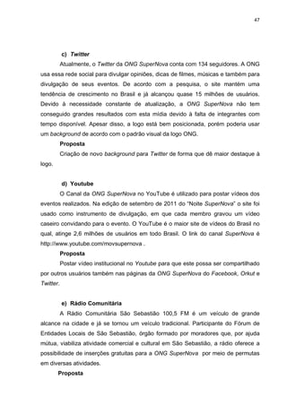 47

c) Twitter
Atualmente, o Twitter da ONG SuperNova conta com 134 seguidores. A ONG
usa essa rede social para divulgar opiniões, dicas de filmes, músicas e também para
divulgação de seus eventos. De acordo com a pesquisa, o site mantém uma
tendência de crescimento no Brasil e já alcançou quase 15 milhões de usuários.
Devido à necessidade constante de atualização, a ONG SuperNova não tem
conseguido grandes resultados com esta mídia devido à falta de integrantes com
tempo disponível. Apesar disso, a logo está bem posicionada, porém poderia usar
um background de acordo com o padrão visual da logo ONG.
Proposta
Criação de novo background para Twitter de forma que dê maior destaque à
logo.

d) Youtube
O Canal da ONG SuperNova no YouTube é utilizado para postar vídeos dos
eventos realizados. Na edição de setembro de 2011 do “Noite SuperNova” o site foi
usado como instrumento de divulgação, em que cada membro gravou um vídeo
caseiro convidando para o evento. O YouTube é o maior site de vídeos do Brasil no
qual, atinge 2,6 milhões de usuários em todo Brasil. O link do canal SuperNova é
http://www.youtube.com/movsupernova .
Proposta
Postar vídeo institucional no Youtube para que este possa ser compartilhado
por outros usuários também nas páginas da ONG SuperNova do Facebook, Orkut e
Twitter.

e) Rádio Comunitária
A Rádio Comunitária São Sebastião 100,5 FM é um veículo de grande
alcance na cidade e já se tornou um veículo tradicional. Participante do Fórum de
Entidades Locais de São Sebastião, órgão formado por moradores que, por ajuda
mútua, viabiliza atividade comercial e cultural em São Sebastião, a rádio oferece a
possibilidade de inserções gratuitas para a ONG SuperNova por meio de permutas
em diversas atividades.
Proposta

 