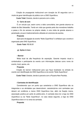 48

Criação de propaganda institucional com duração de 30 segundos com o
intuito de gerar identificação do público com a ONG SuperNova.
Custo Total: Gratuito, devido à parceria com a rádio.
f) Carro de som
É um veículo que, assim como a rádio comunitária, tem grande alcance na
cidade de São Sebastião. Tendo em vista que grande parte dos moradores trabalha
e passa o fim de semana na própria cidade, é uma mídia de grande alcance e
penetração, já que é tradicionalmente utilizada em anúncios de eventos.
Proposta
Spot para divulgação do evento “Noite SuperNova” e enfatizar que o evento é
organizado pela ONG SuperNova.
Custo Total: R$ 80,00

g) Ações in loco

- Banner
Mídia local de alta frequência de exposição. Garante impacto visual e
contextualiza o participante do evento com informações básicas como nome do
evento, local, apoios, etc.
Proposta
Criação de banner institucional para que fique localizado na entrada do
evento com identificação da ONG SuperNova e do evento “Noite SuperNova”.
Custo Total: Gratuito, devido à parceria com a Pizzaria New Paulista.

- Camisetas de identificação
Considerando que um ponto que caracteriza a ONG SuperNova são os
integrantes e as atividades que desenvolvem, caracterizá-los com camisetas que
deixem em evidência a marca ONG SuperNova traz, além da fixação marca,
associação positiva por parte do público-alvo. A camiseta deve ter a logo da ONG
SuperNova ou da “Noite SuperNova”, no caso desse segundo, a logo da ONG
SuperNova deve vir no verso da camiseta.
Proposta

 