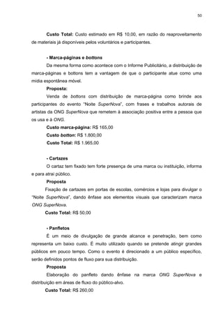 50

Custo Total: Custo estimado em R$ 10,00, em razão do reaproveitamento
de materiais já disponíveis pelos voluntários e participantes.

- Marca-páginas e bottons
Da mesma forma como acontece com o Informe Publicitário, a distribuição de
marca-páginas e bottons tem a vantagem de que o participante atue como uma
mídia espontânea móvel.
Proposta:
Venda de bottons com distribuição de marca-página como brinde aos
participantes do evento “Noite SuperNova”, com frases e trabalhos autorais de
artistas da ONG SuperNova que remetem à associação positiva entre a pessoa que
os usa e à ONG.
Custo marca-página: R$ 165,00
Custo botton: R$ 1.800,00
Custo Total: R$ 1.965,00

- Cartazes
O cartaz tem fixado tem forte presença de uma marca ou instituição, informa
e para atrai público.
Proposta
Fixação de cartazes em portas de escolas, comércios e lojas para divulgar o
“Noite SuperNova”, dando ênfase aos elementos visuais que caracterizam marca
ONG SuperNova.
Custo Total: R$ 50,00

- Panfletos
É um meio de divulgação de grande alcance e penetração, bem como
representa um baixo custo. É muito utilizado quando se pretende atingir grandes
públicos em pouco tempo. Como o evento é direcionado a um público específico,
serão definidos pontos de fluxo para sua distribuição.
Proposta
Elaboração do panfleto dando ênfase na marca ONG SuperNova e
distribuição em áreas de fluxo do público-alvo.
Custo Total: R$ 260,00

 