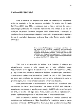 52

9 AVALIAÇÃO E CONTROLE

Para se certificar da eficiência das ações de marketing são necessárias
ações de avaliação a fim de mensurar resultados. De acordo com Armando
Sant‟Anna (2002, pag. 140), é necessário que se faça o controle de como a
comunicação publicitária foi percebida efetivamente pelo público, e se ela tem
condições de produzir os efeitos desejados. Além desses fatores, a avaliação de
resultados faz-se importante para avaliar a penetração alcançada pelo produto em
termos de notoriedade da marca e lembrança do produto. Porém, o autor também
afirma que:

“Uma grande dificuldade para a investigação publicitária é ter
que atuar em um campo tão complexo e em grande parte
indefinido como é o do comportamento humano e dos
processos psicológicos que devem ativar uma comunicação
publicitária para chegar a influir e persuadir. Por estes motivos
há sérias limitações instrumentais para realizar perfeitamente
tal análise”. (SANT‟ANNA, 2002, p. 138).

Visto que a subjetividade de analisar uma pesquisa é baseada em
comportamento humano, o autor ressalta que “o teste publicitário requer
frequentemente o emprego de diversas técnicas e instrumentos” (Sant‟Anna, 2002,
p.138). O autor ainda conclui ao afirmar que “a análise serve mais para uma análise
do que para um caráter de sentença de juiz” (Sant‟Anna, 2002, p. 138). Dessa forma,
as ações para avaliação da campanha servirão como embasamento para as
próximas ações, mas nunca consideradas como um verdade absolutas.
Para poder mensurar o reconhecimento da marca ONG SuperNova pelos
participantes do evento “Noite SuperNova”

de janeiro de 2012, será repetida a

pesquisa em campo que os questionou em outubro de 2011 sobre o conhecimento
da ONG, do evento e da logo. Dessa forma, questionamentos e hipóteses serão
criadas a partir da comparação de resultados entre as pesquisas realizadas.
Além da pesquisa quantitativa, será realizada uma pesquisa qualitativa que
questionará os participantes do “Noite SuperNova” a respeito de quais os outros
eventos e atividades a ONG SuperNova desenvolve. Este questionamento justifica-

 