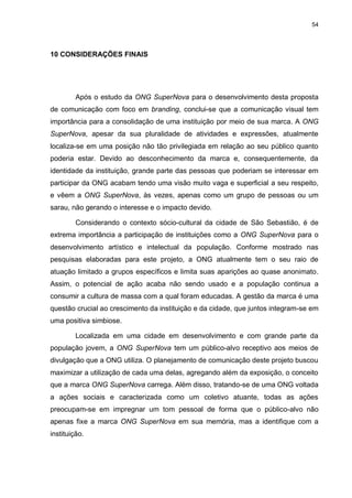 54

10 CONSIDERAÇÕES FINAIS

Após o estudo da ONG SuperNova para o desenvolvimento desta proposta
de comunicação com foco em branding, conclui-se que a comunicação visual tem
importância para a consolidação de uma instituição por meio de sua marca. A ONG
SuperNova, apesar da sua pluralidade de atividades e expressões, atualmente
localiza-se em uma posição não tão privilegiada em relação ao seu público quanto
poderia estar. Devido ao desconhecimento da marca e, consequentemente, da
identidade da instituição, grande parte das pessoas que poderiam se interessar em
participar da ONG acabam tendo uma visão muito vaga e superficial a seu respeito,
e vêem a ONG SuperNova, às vezes, apenas como um grupo de pessoas ou um
sarau, não gerando o interesse e o impacto devido.
Considerando o contexto sócio-cultural da cidade de São Sebastião, é de
extrema importância a participação de instituições como a ONG SuperNova para o
desenvolvimento artístico e intelectual da população. Conforme mostrado nas
pesquisas elaboradas para este projeto, a ONG atualmente tem o seu raio de
atuação limitado a grupos específicos e limita suas aparições ao quase anonimato.
Assim, o potencial de ação acaba não sendo usado e a população continua a
consumir a cultura de massa com a qual foram educadas. A gestão da marca é uma
questão crucial ao crescimento da instituição e da cidade, que juntos integram-se em
uma positiva simbiose.
Localizada em uma cidade em desenvolvimento e com grande parte da
população jovem, a ONG SuperNova tem um público-alvo receptivo aos meios de
divulgação que a ONG utiliza. O planejamento de comunicação deste projeto buscou
maximizar a utilização de cada uma delas, agregando além da exposição, o conceito
que a marca ONG SuperNova carrega. Além disso, tratando-se de uma ONG voltada
a ações sociais e caracterizada como um coletivo atuante, todas as ações
preocupam-se em impregnar um tom pessoal de forma que o público-alvo não
apenas fixe a marca ONG SuperNova em sua memória, mas a identifique com a
instituição.

 