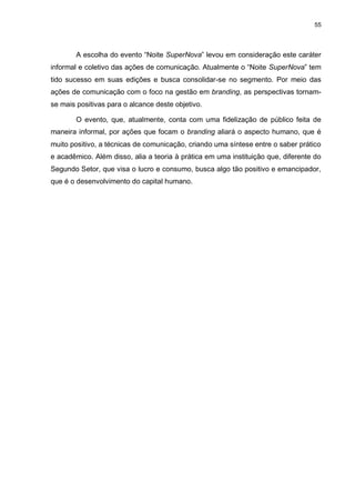 55

A escolha do evento “Noite SuperNova” levou em consideração este caráter
informal e coletivo das ações de comunicação. Atualmente o “Noite SuperNova” tem
tido sucesso em suas edições e busca consolidar-se no segmento. Por meio das
ações de comunicação com o foco na gestão em branding, as perspectivas tornamse mais positivas para o alcance deste objetivo.
O evento, que, atualmente, conta com uma fidelização de público feita de
maneira informal, por ações que focam o branding aliará o aspecto humano, que é
muito positivo, a técnicas de comunicação, criando uma síntese entre o saber prático
e acadêmico. Além disso, alia a teoria à prática em uma instituição que, diferente do
Segundo Setor, que visa o lucro e consumo, busca algo tão positivo e emancipador,
que é o desenvolvimento do capital humano.

 