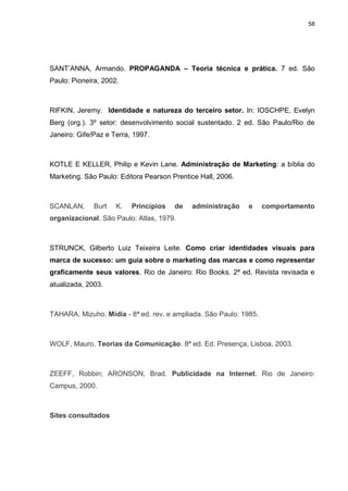 58

SANT‟ANNA, Armando. PROPAGANDA – Teoria técnica e prática. 7 ed. São
Paulo: Pioneira, 2002.

RIFKIN, Jeremy. Identidade e natureza do terceiro setor. In: IOSCHPE, Evelyn
Berg (org.). 3º setor: desenvolvimento social sustentado. 2 ed. São Paulo/Rio de
Janeiro: Gife/Paz e Terra, 1997.

KOTLE E KELLER, Philip e Kevin Lane. Administração de Marketing: a bíblia do
Marketing. São Paulo: Editora Pearson Prentice Hall, 2006.

SCANLAN,

Burt

K.

Princípios

de

administração

e

comportamento

organizacional. São Paulo: Atlas, 1979.

STRUNCK, Gilberto Luiz Teixeira Leite. Como criar identidades visuais para
marca de sucesso: um guia sobre o marketing das marcas e como representar
graficamente seus valores. Rio de Janeiro: Rio Books. 2ª ed. Revista revisada e
atualizada, 2003.

TAHARA, Mizuho. Mídia - 8ª ed. rev. e ampliada. São Paulo: 1985.

WOLF, Mauro. Teorias da Comunicação. 8ª ed. Ed. Presença, Lisboa, 2003.

ZEEFF, Robbin; ARONSON, Brad. Publicidade na Internet. Rio de Janeiro:
Campus, 2000.

Sites consultados

 