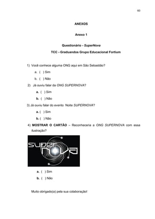 60

ANEXOS

Anexo 1

Questionário - SuperNova
TCC - Graduandos Grupo Educacional Fortium

1) Você conhece alguma ONG aqui em São Sebastião?
a. ( ) Sim
b. ( ) Não
2) Já ouviu falar da ONG SUPERNOVA?
a. ( ) Sim
b. ( ) Não
3) Já ouviu falar do evento Noite SUPERNOVA?
a. ( ) Sim
b. ( ) Não
4) MOSTRAR O CARTÂO – Reconheceria a ONG SUPERNOVA com essa
ilustração?

a. ( ) Sim
b. ( ) Não

Muito obrigado(a) pela sua colaboração!

 