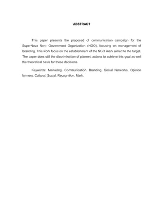 ABSTRACT

This paper presents the proposed of communication campaign for the
SuperNova Non- Government Organization (NGO), focusing on management of
Branding. This work focus on the establishment of the NGO mark aimed to the target.
The paper does still the discrimination of planned actions to achieve this goal as well
the theoretical basis for these decisions.
Keywords: Marketing. Communication. Branding. Social Networks. Opinion
formers. Cultural. Social. Recognition. Mark.

 