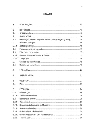 10

SUMÁRIO

1

INTRODUÇÃO ............................................................................................ 12

2

HISTÓRICO ................................................................................................ 13

2.1

ONG SuperNova ......................................................................................... 13

2.2

Missão e Visão ............................................................................................ 14

2.3

Localização da ONG e quadro de funcionários (organograma) ................... 14

2.4

Produto e Serviços ...................................................................................... 16

2.4.1

Noite SuperNova ......................................................................................... 16

2.5

Posicionamento no mercado ....................................................................... 17

2.6

Principais concorrentes ............................................................................... 17

2.6.1

Radicais Livres Sociedade Anônima ........................................................... 17

2.6.2

Congo Nya .................................................................................................. 18

2.7

Clientes e Consumidores ............................................................................. 18

2.8

Histórico de comunicação ............................................................................ 19

3

PROBLEMA ................................................................................................ 20

4

JUSTIFICATIVA .......................................................................................... 21

5

OBJETIVO................................................................................................... 23

5.1

Metas .......................................................................................................... 23

6

PESQUISA .................................................................................................. 24

6. 1

Metodologia ................................................................................................. 24

6.1.1

Análise de resultados .................................................................................. 25

6.2

Referencial Teórico ..................................................................................... 29

6.2.1

Comunicação .............................................................................................. 29

6.2.1.1 Comunicação Integrada de Marketing ......................................................... 32
6.2.1.2 Gestão de Branding ..................................................................................... 33
6.2.1.3 O Marketing e a Publicidade ........................................................................ 34
6.2.1.4 O marketing digital – uma nova tendência ................................................... 36
6.2.2

Terceiro Setor .............................................................................................. 38

 